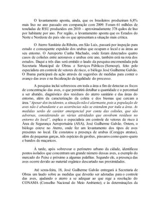 O levantamento aponta, ainda, que os brasileiros produziram 6,8%
mais lixo no ano passado em comparação com 2009. Foram 61 milhões de
toneladas de RSU produzidos em 2010 – aproximadamente 378 quilos de lixo
por habitante por ano. Por região, o levantamento aponta que os Estados do
Norte e Nordeste do país são os que apresentam a situação mais crítica.
O Aterro Sanitário da Ribeira, em São Luís, passará por inspeção para
estudo e consequente expulsão dos urubus que ocupam o local e as áreas ao
seu entorno. O Aeroporto Cunha Machado, onde foram detectados quatro
casos de colisões entre aeronaves e urubus este ano, também está na rota dos
estudos. Daqui a três dias será emitido o laudo da pesquisa encomendada pela
Secretaria Municipal de Obras e Serviços Públicos (Semosp), feito pelo
especialista em controle de vetores de risco, o biólogo José Guilherme Galvão.
O Ibama participará da ação através de sugestões de medidas para conter o
avanço das aves e na fiscalização da legalidade do processo.
A pesquisa inclui sobrevoou em toda a área a fim de detectar os focos
de concentração das aves, o que permitirá detalhar a quantidade e o percentual
a ser abatido, diagnóstico dos resíduos do aterro sanitário e das áreas do
entorno, além da caracterização da coleta e dos biomas que cercam a
área.“Apesar dos incidentes, a situação não é alarmante, pois a população de
aves não é abundante e as ocorrências não se estendem por toda a área. As
medidas serão de caráter emergencial por conta das colisões, que são
adversas, considerando as várias atividades que envolvem resíduos no
entorno do local”, explica o especialista em controle de vetores de risco à
Área de Segurança Aeroportuária (ASA), José Guilherme Galvão. Ontem, o
biólogo esteve no Aterro, onde fez um levantamento dos tipos de aves
presentes no local. Ele constatou a presença de urubus (Corajyps atratus),
além de pequenas garças, três espécies de gaviões, pássaros como quero-quero
e bandos de maçaricos.
À tarde, após sobrevoar o perímetro urbano da cidade, identificou
pontos isolados que concentram um grande número dessas aves, a exemplo do
mercado do Peixe e próximo a algumas palafitas. Segundo ele, a presença das
aves ocorre devido ao material orgânico descartado nas proximidades.
Até sexta-feira, 18, José Guilherme Galvão entregará à Secretaria de
Obras um laudo sobre as medidas que deverão ser adotadas para o controle
das aves, ajudando o aterro a se adequar ao que rege a resolução do
CONAMA (Conselho Nacional do Meio Ambiente); e às determinações da
 