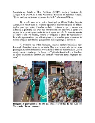 Secretaria de Estado e Meio Ambiente (SEMA), Agência Nacional de
Aviação Civil (ANAC) e Centro Nacional de Pesquisa de Acidentes Aéreos.
“Essas medidas trarão mais segurança à aviação”, afirmou o biólogo.
De acordo com o secretário Municipal de Obras Carlos Rogério
Araújo, isso possibilitará à secretaria repassar as informações para os demais
órgãos para que sejam tomadas medidas conjuntas e que resolvam em
definitivo o problema das aves nas proximidades do aeroporto e dentro do
espaço de segurança para a aviação. Ações para remoção do lixo estacionário
do aterro e em seu entorno, compra de máquinas e obras de engenharia no
local são algumas obras que a Semosp começou a realizar para se adequar às
normas exigidas pelo Ibama, que garantirá mais segurança às aeronaves.
“O problema é de ordem financeira. Todas as deliberações citadas pelo
Ibama são do conhecimento da secretaria. Mas, sem recursos, não temos como
prosseguir. Estamos tomando as providências dentro das possibilidades”, disse
Araújo, acrescentando que “o Ibama e a Vigilância Sanitária devem fiscalizar
as outras atividades no entorno, que também contribuem para a migração das
aves”.
Imagem: A problemática do lixo nas ruas e avenidas de São Luís do
Maranhão / Fonte: Internet.
 