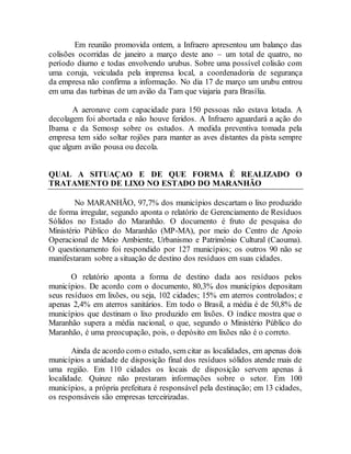 Em reunião promovida ontem, a Infraero apresentou um balanço das
colisões ocorridas de janeiro a março deste ano – um total de quatro, no
período diurno e todas envolvendo urubus. Sobre uma possível colisão com
uma coruja, veiculada pela imprensa local, a coordenadoria de segurança
da empresa não confirma a informação. No dia 17 de março um urubu entrou
em uma das turbinas de um avião da Tam que viajaria para Brasília.
A aeronave com capacidade para 150 pessoas não estava lotada. A
decolagem foi abortada e não houve feridos. A Infraero aguardará a ação do
Ibama e da Semosp sobre os estudos. A medida preventiva tomada pela
empresa tem sido soltar rojões para manter as aves distantes da pista sempre
que algum avião pousa ou decola.
QUAL A SITUAÇAO E DE QUE FORMA É REALIZADO O
TRATAMENTO DE LIXO NO ESTADO DO MARANHÃO
No MARANHÃO, 97,7% dos municípios descartam o lixo produzido
de forma irregular, segundo aponta o relatório de Gerenciamento de Resíduos
Sólidos no Estado do Maranhão. O documento é fruto de pesquisa do
Ministério Público do Maranhão (MP-MA), por meio do Centro de Apoio
Operacional de Meio Ambiente, Urbanismo e Patrimônio Cultural (Caouma).
O questionamento foi respondido por 127 municípios; os outros 90 não se
manifestaram sobre a situação de destino dos resíduos em suas cidades.
O relatório aponta a forma de destino dada aos resíduos pelos
municípios. De acordo com o documento, 80,3% dos municípios depositam
seus resíduos em lixões, ou seja, 102 cidades; 15% em aterros controlados; e
apenas 2,4% em aterros sanitários. Em todo o Brasil, a média é de 50,8% de
municípios que destinam o lixo produzido em lixões. O índice mostra que o
Maranhão supera a média nacional, o que, segundo o Ministério Público do
Maranhão, é uma preocupação, pois, o depósito em lixões não é o correto.
Ainda de acordo com o estudo, sem citar as localidades, em apenas dois
municípios a unidade de disposição final dos resíduos sólidos atende mais de
uma região. Em 110 cidades os locais de disposição servem apenas à
localidade. Quinze não prestaram informações sobre o setor. Em 100
municípios, a própria prefeitura é responsável pela destinação; em 13 cidades,
os responsáveis são empresas terceirizadas.
 