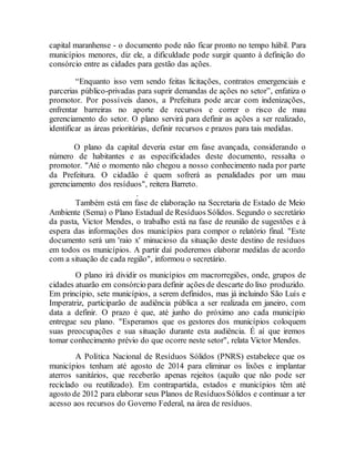 capital maranhense - o documento pode não ficar pronto no tempo hábil. Para
municípios menores, diz ele, a dificuldade pode surgir quanto à definição do
consórcio entre as cidades para gestão das ações.
“Enquanto isso vem sendo feitas licitações, contratos emergenciais e
parcerias público-privadas para suprir demandas de ações no setor”, enfatiza o
promotor. Por possíveis danos, a Prefeitura pode arcar com indenizações,
enfrentar barreiras no aporte de recursos e correr o risco de mau
gerenciamento do setor. O plano servirá para definir as ações a ser realizado,
identificar as áreas prioritárias, definir recursos e prazos para tais medidas.
O plano da capital deveria estar em fase avançada, considerando o
número de habitantes e as especificidades deste documento, ressalta o
promotor. "Até o momento não chegou a nosso conhecimento nada por parte
da Prefeitura. O cidadão é quem sofrerá as penalidades por um mau
gerenciamento dos resíduos", reitera Barreto.
.
Também está em fase de elaboração na Secretaria de Estado de Meio
Ambiente (Sema) o Plano Estadual de Resíduos Sólidos. Segundo o secretário
da pasta, Victor Mendes, o trabalho está na fase de reunião de sugestões e à
espera das informações dos municípios para compor o relatório final. "Este
documento será um 'raio x' minucioso da situação deste destino de resíduos
em todos os municípios. A partir daí poderemos elaborar medidas de acordo
com a situação de cada região", informou o secretário.
O plano irá dividir os municípios em macrorregiões, onde, grupos de
cidades atuarão em consórcio para definir ações de descarte do lixo produzido.
Em princípio, sete municípios, a serem definidos, mas já incluindo São Luís e
Imperatriz, participarão de audiência pública a ser realizada em janeiro, com
data a definir. O prazo é que, até junho do próximo ano cada município
entregue seu plano. "Esperamos que os gestores dos municípios coloquem
suas preocupações e sua situação durante esta audiência. É aí que iremos
tomar conhecimento prévio do que ocorre neste setor", relata Victor Mendes.
A Política Nacional de Resíduos Sólidos (PNRS) estabelece que os
municípios tenham até agosto de 2014 para eliminar os lixões e implantar
aterros sanitários, que receberão apenas rejeitos (aquilo que não pode ser
reciclado ou reutilizado). Em contrapartida, estados e municípios têm até
agosto de 2012 para elaborar seus Planos de ResíduosSólidos e continuar a ter
acesso aos recursos do Governo Federal, na área de resíduos.
 