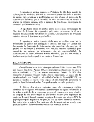 A reportagem enviou questões à Prefeitura de São Luís quanto às
colocações do Ministério Público, a situação do Aterro da Ribeira e medidas
da gestão para solucionar a problemática do lixo urbano. A assessoria de
comunicação informou que o secretário da pasta encontrava-se em reunião e
apenas na próxima semana, após o recesso de fim de ano, responderia às
questões, que já estão em mãos.
A reportagem entrou em contato com a assessoria de comunicação de
São José de Ribamar. O responsável pelo setor encontra-se de férias e
ninguém foi encontrado para tratar do assunto. Um funcionário da prefeitura
orientou retornar à ligação na segunda-feira.
A reportagem tentou contato ainda com o prefeito, mas, até o
fechamento da edição não conseguiu o telefone. Em Paço do Lumiar, um
funcionário da Secretaria de Infraestrutura do município informou que há
projeto de destinação e tratamento dos resíduos urbanos realizados pelo
município, no entanto, as informações são de responsabilidade da
coordenadora do Meio Ambiente, Fátima Maranhão, que está em recesso e
também na segunda-feira poderá apresentar o documento.
LIXOS URBANOS
Os resíduos urbanos ainda são depositados em lixões em cerca de 70%
das cidades brasileiras. Apenas 13% dos municípios destinam seus resíduos a
aterros sanitários e 17% em aterros controlados. Menos de 10% dos
municípios brasileiros realizam coleta seletiva e reciclagem. Os dados são de
estudo realizado pela Pontifícia Universidade Católica do Paraná (PUC/PR). A
pesquisa classifica os lixões como espaço aberto, localizado geralmente na
periferia das cidades onde o lixo fica apodrecendo, ou então queimado.
E diferem dos aterros sanitários, pois, não consideram critérios
sanitários ou ecológicos, provocando a contaminação das águas subterrâneas e
do solo e a poluição do ar com gases tóxicos. O estudo revela ainda o índice
de despejo do lixo em córregos ou em terrenos baldios pela população de
periferias devido à falta de serviços regulares de coleta, que atingem 20% da
população do país. Segundo a pesquisa, há falta de aterros sanitários no Brasil.
Por outro lado, a maioria dos existentes não foi construída de acordo com
padrões técnicos, comprometendo o solo e os recursos hídricos.
 