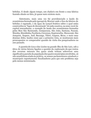 bebidas. E desde algum tempo, um chafariz em frente a essa fabrica
fazendo alusão ao fato, já quase nem existem mais.
Entretanto, mais uma vez foi providenciado o laudo do
ecossistema formadopelo igarapédo Muruaí onde o lixo da fabrica de
bebidas é esgotado, e da água do Lençol freático sobre o qual estão
construídosos “lagos de decantação” desoda caustica, na zona rural da
capital maranhense, a exemplo do laudo dos ecossistemas formados
pelos Rios São Raimundo, Geniparana, São João, Santana, Paranã,
Maioba, Maiobinha, Paciência, Cururuca, Itapicuraiba, Maracanã, São
Joaquim, Itapera, Anil, Bacanga, Tibiri, Gapara, Bicas, e mais uma
dezenas deles, laudos esses que a primeira vista, se mostraram mais
preocupantes se comparados quando da visita dos pesquisadores no
ano passado.
A questãodo Lixo e dos Lixões na grande Ilha de São Luís, sob a
ótica de vários fatores ligados a questão da exploração do que restou
dos recursos naturais dos quais ainda tentam sobreviver uma
significativa parcela da populaçãodosquatromunicípiosenvolvidos, só
não sensibilizou ainda na prática, os nossos parlamentares estaduais e
municipais supostamente fiscalizadores para que este problema seja
pelo menos minimizado.
 