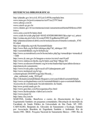 REFERENCIAS BIBLIOGRÁFICAS
http://planalto.gov.br/ccivil_03/Leis/L6938compilada.htm
www.mma.gov.br/port/conama/res/res97/res23797.html
www.sabesp.com.br
www.cetesb.sp.gov.br
www.cidades.gov.br/secretariasnacionais/saneamentoambiental/biblioteca/bibl
ioteca
www.estre.com.br/br/index.html
www.scielo.br/scielo.php?pid=S0102-8392001000100015&script=sci_arttext
http://soniaa.arq.prof.ufsc.br/sonia/ENECS/guilherme2003.pdf
http://planetasustentavel.abril.com.br/noticia/desenvolvimento/conteudo_4743
82.shtml
http://pt.wikipedia.org/wiki/Sustentabilidade
http://www.fbds.org.br/fbds/rubrique.php3?id_rubrique=282
http://sustentabilidade.org.br/default.asp
http://www.ecoterrabrasil.com.br/home/index.php?pg=temas&tipo=temas&cd
=1688
http://www.dc.mre.gov.br/imagens-e-textos/revista3-mat10.pdf
http://www.sinduscon-fpolis.org.br/index.asp?dep=9&pg=661
http://www.ecodesenvolvimento.org.br/avina-leadership/especialista-destaca-
importancia-do-saneamento
http://www.bvsde.paho.org/bvsacd/cd51/planejamento.pdf
http://www.institutoaf.org.br/wp-
content/uploads/2010/09/wsig2/dia1/Rozely_-
_plan_ambiental_esalq_2010.pdf
http://oficinadesustentabilidade.blogspot.com/search/label/sustentabilidade
http://www.ecologiaurbana.com.br/sustentabilidade/o-que-e-sustentabilidade.
Assessoria de comunicação Social-ministério da Saúde.
http:/www.portal.saude.gov.br
http://www.geocities.com/biossegurança/lixo.html
http://www.lixohospitalar.vilabol.uol.com.br
http://www.pucpr.br
http://intra.vila.com.br
MARTINS, Getúlio. Benefícios e custos do Abastecimento de Água e
Esgotamento Sanitário em pequenas comunidades. Dissertação de mestrado da
Faculdade de Saúde Pública da Universidade de São Paulo. SP: 1995.
CARVALHO, Benjamim de. Glossário de Saneamento e Ecologia. Editado
por Associação Brasileira de Engenharia Sanitária e Ambiental. Rio de
Janeiro:1981. IBGE. Pesquisa Nacional de Saneamento Básico - 1989. Rio de
 