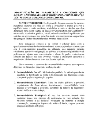 INDENTIFICAÇÃO DE PARAMETROS E CONCEITOS QUE
AJUDAM A MELHORAR A GESTÃO ORGANIZACIONAL DENTRO
DESTAS NOVAS DEMANDAS OPERACIONAIS.
SUSTENTABILIDADE:É a Exploração de áreas ou o uso de recursos
planetários (naturais ou não) de forma a prejudicar o menos possível o
equilíbrio entre o meio ambiente, sociedades e toda a biosfera que dele
dependem para existir. Define-se ainda por “Desenvolvimento Sustentável”
um modelo econômico, político, social, cultural e ambiental equilibrado, que
satisfaça as necessidades das gerações atuais, sem comprometer a capacidade
das gerações futuras de satisfazer suas próprias necessidades.
Esta concepção começa a se formar e difundir junto com o
questionamento do estilo de desenvolvimento adotado, quando se constata que
este é ecologicamente predatório na utilização dos recursos naturais,
socialmente perverso com geração de pobreza e extrema desigualdade social,
politicamente injusto com concentração e abuso de poder, culturalmente
alienado em relação aos seus próprios valores e eticamente censurável a
respeito aos direitos humanos e aos das demais espécies.
Neste contexto o conceito de sustentabilidade comporta sete aspectos
diferentes ou dimensões principais, a saber, são eles:
1. Sustentabilidade Social*: Melhoria da qualidade de vida da população,
equidade na distribuição de renda e de diminuição das diferenças sociais,
com participação e organização popular;
2. Sustentabilidade Econômica*: Tanto em meios públicos e privados,
regularização do fluxo desses investimentos, compatibilidade entre
padrões de produção e consumo, equilíbrio de balanço de pagamento,
acesso à ciência e a tecnologia;
3. Sustentabilidade Ecológica*: O uso dos recursos naturais deve
minimizar danos aos sistemas de sustentação da vida: redução dos
resíduos tóxicos e da poluição, reciclagem de materiais e energia,
conservação, tecnologias limpas e de maior eficiência e regras para uma
adequada proteção ambiental;
 
