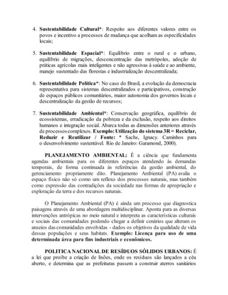 4. Sustentabilidade Cultural*: Respeito aos diferentes valores entre os
povos e incentivo a processos de mudança que acolham as especificidades
locais;
5. Sustentabilidade Espacial*: Equilíbrio entre o rural e o urbano,
equilíbrio de migrações, desconcentração das metrópoles, adoção de
práticas agrícolas mais inteligentes e não agressivas à saúde e ao ambiente,
manejo sustentado das florestas e industrialização descentralizada;
6. Sustentabilidade Política*: No caso do Brasil, a evolução da democracia
representativa para sistemas descentralizados e participativos, construção
de espaços públicos comunitários, maior autonomia dos governos locais e
descentralização da gestão de recursos;
7. Sustentabilidade Ambiental*: Conservação geográfica, equilíbrio de
ecossistemas, erradicação da pobreza e da exclusão, respeito aos direitos
humanos e integração social. Abarca todas as dimensões anteriores através
de processoscomplexos. Exemplo:Utilização do sistema 3R = Reciclar,
Reduzir e Reutilizar / Fonte: * Sachs, Ignacy. Caminhos para
o desenvolvimento sustentável. Rio de Janeiro: Garamond, 2000).
PLANEJAMENTO AMBIENTAL: É a ciência que fundamenta
agendas ambientais para os diferentes espaços atendendo às demandas
temporais, de forma continuada às referências da gestão ambiental, do
gerenciamento propriamente dito. Planejamento Ambiental (PA) avalia o
espaço físico não só como um reflexo dos processos naturais, mas também
como expressão das contradições da sociedade nas formas de apropriação e
exploração da terra e dos recursos naturais.
O Planejamento Ambiental (PA) é ainda um processo que diagnostica
paisagens através de uma abordagem multidisciplinar. Aponta para as diversas
intervenções antrópicas no meio natural e interpreta as características culturais
e sociais das comunidades podendo chegar a definir cenários que alteram os
anseios das comunidades envolvidas - dados os objetivos da qualidade de vida
dessas populações e seus habitats. Exemplo: Licença para uso de uma
determinada área para fins industriais e econômicos.
POLITICA NACIONAL DE RESÍDUOS SÓLIDOS URBANOS: É
a lei que proíbe a criação de lixões, onde os resíduos são lançados a céu
aberto, e determina que as prefeituras passem a construir aterros sanitários
 