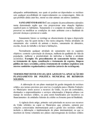 adequados ambientalmente, nos quais só podem ser depositados os resíduos
sem qualquer possibilidade de reaproveitamento ou compostagem. Além de
que proibido ainda catar lixo, morar ou criar animais em aterros sanitários.
SANEAMENTO BASICO:É um conjunto de procedimentos adotados
numa determinada região que visa proporcionar uma situação higiênica
saudável para os habitantes. Saneamento é o conjunto de medidas, visando a
preservar ou modificar as condições do meio ambiente com a finalidade de
prevenir doenças e promover a saúde.
Saneamento básico se restringe ao abastecimento de água e disposição
de esgotos, mas há quem inclua o lixo nesta categoria. Outras atividades de
saneamento são: controle de animais e insetos, saneamento de alimentos,
escolas, locais de trabalho e de lazer e habitações.
Normalmente qualquer atividade de saneamento tem os seguintes
objetivos: controle e prevenção de doenças, melhoria da qualidade de vida da
população, melhorar a produtividade do indivíduo e facilitar a atividade
econômica. Exemplo: Os procedimentos de saneamento básico citam-
se: tratamento de água, canalização e tratamento de esgotos, limpeza
pública de ruas e avenidas, coleta e tratamento de resíduos orgânicos (em
aterros sanitários regularizados) e matérias (através da reciclagem).
TERMOS PREVISTOS EM LEI, QUE AJUDAM NA APLICAÇÃO DO
PLANEJAMENTO DE POLITICA MUNICIPAL DE RESIDUOS
SOLIDOS.
A elaboração de um plano municipal de gestão integrada de resíduos
sólidos, nos termos previstos por esta Lei, é condição para o Distrito Federal e
os Municípios terem acesso a recursos da União, ou por ela controlados,
destinados a empreendimentos e serviços relacionados à limpeza urbana e ao
manejo de resíduos sólidos, ou para serem beneficiados por incentivos ou
financiamentos de entidades federais de crédito ou fomento para tal finalidade.
A vigência deste artigo, primeiro será priorizada no acesso aos recursos
da União referidos no caput os Municípios que, primeiro, optarem por
soluções consorciadas intermunicipais para a gestão dos resíduos sólidos,
incluída a elaboração e implementação de plano intermunicipal, ou que se
inserirem de forma voluntária nos planos microrregionais de resíduos sólidos
 