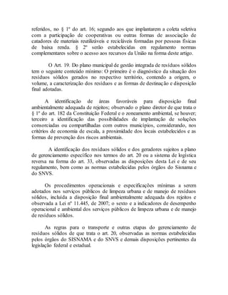 referidos, no § 1º do art. 16; segundo aos que implantarem a coleta seletiva
com a participação de cooperativas ou outras formas de associação de
catadores de materiais reutilizáveis e recicláveis formadas por pessoas físicas
de baixa renda. § 2º serão estabelecidas em regulamento normas
complementares sobre o acesso aos recursos da União na forma deste artigo.
O Art. 19. Do plano municipal de gestão integrada de resíduos sólidos
tem o seguinte conteúdo mínimo: O primeiro é o diagnóstico da situação dos
resíduos sólidos gerados no respectivo território, contendo a origem, o
volume, a caracterização dos resíduos e as formas de destinação e disposição
final adotadas.
A identificação de áreas favoráveis para disposição final
ambientalmente adequada de rejeitos; observado o plano diretor de que trata o
§ 1º do art. 182 da Constituição Federal e o zoneamento ambiental, se houver;
terceiro a identificação das possibilidades de implantação de soluções
consorciadas ou compartilhadas com outros municípios, considerando, nos
critérios de economia de escala, a proximidade dos locais estabelecidos e as
formas de prevenção dos riscos ambientais.
A identificação dos resíduos sólidos e dos geradores sujeitos a plano
de gerenciamento específico nos termos do art. 20 ou a sistema de logística
reversa na forma do art. 33, observadas as disposições desta Lei e de seu
regulamento, bem como as normas estabelecidas pelos órgãos do Sisnama e
do SNVS.
Os procedimentos operacionais e especificações mínimas a serem
adotados nos serviços públicos de limpeza urbana e de manejo de resíduos
sólidos, incluída a disposição final ambientalmente adequada dos rejeitos e
observada a Lei nº 11.445, de 2007; o sexto e a indicadores de desempenho
operacional e ambiental dos serviços públicos de limpeza urbana e de manejo
de resíduos sólidos.
As regras para o transporte e outras etapas do gerenciamento de
resíduos sólidos de que trata o art. 20, observadas as normas estabelecidas
pelos órgãos do SISNAMA e do SNVS e demais disposições pertinentes da
legislação federal e estadual.
 