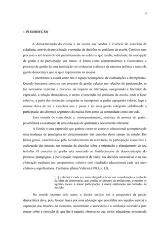 9




1 INTRODUÇÃO


      A democratização do ensino e da escola nos conduz a vivência do exercício da
cidadania, através de participação e tomadas de decisões no cotidiano da escola. Consiste num
processo a ser desenvolvido paulatinamente no coletivo, que resulta, sobretudo, da concepção
de gestão e de participação que temos. A forma como compreendemos e vivenciamos o
processo de gestão de uma instituição vai evidenciar o alcance da natureza política e social da
gestão democrática que se quer implementar na mesma.
       Concebemos a escola como um é espaço heterogêneo, de contradições e divergências.
Quando buscamos construir um processo de gestão calcado nas relações de participação, se
faz necessário exercitar o discurso, do respeito às diferenças, assegurando a liberdade de
expressão, a relação democrática, a serem vivenciadas no cotidiano da escola, onde o fazer
coletivo, a partir das instâncias colegiadas se incorporam a gestão agregando valores, logo a
mesma deixa de ser o exercício uno e passa a ser uma gestão colegiada viabilizando a
participação dos diversos segmentos da escola, bem como da comunidade como um todo.
       Essa tomada de consciência e, consequentemente, mudança de postura do gestor,
possibilitará a construção de uma educação de qualidade e socialmente relevante.
       A Gestão é uma expressão que ganhou corpo no contexto educacional acompanhando
uma mudança de paradigma no direcionamento das questões deste campo de estudo. Em
linhas gerais, caracteriza-se pelo reconhecimento da relevância da participação consciente e
esclarecida das pessoas nas tomadas de decisões sobre a orientação e planejamento de seu
trabalho. O conceito de gestão está associado ao fortalecimento da democratização do
processo pedagógico, à participação responsável de todos nas decisões necessárias e na sua
efetivação mediante um compromisso coletivo com resultados educacionais cada vez mais
efetivos e significativos. Conforme afirma Valérien (1993, p. 15),

                        [...] o diretor é cada vez mais obrigado a levar em consideração a evolução
                        da ideia de democracia, que conduz o conjunto de professores, e mesmo os
                        agentes locais, à maior participação, à maior implicação nas tomadas de
                        decisão.

       No sentido exposto pelo autor, o diretor escolar sob a perspectiva da gestão
democrática deve, pois, buscar busca por uma educação que possibilite aos sujeitos superar a
superação dos desafios do momento, aumentando a autoestima e a confiança necessária para
operar sobre a restrição do que lhe é negado, observa-se que vários educadores procurando
 
