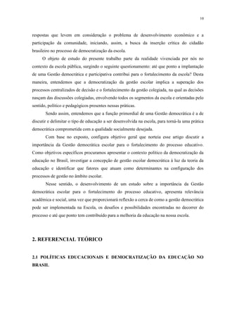 10



respostas que levem em consideração o problema de desenvolvimento econômico e a
participação da comunidade, iniciando, assim, a busca da inserção crítica do cidadão
brasileiro no processo de democratização da escola.
     O objeto de estudo do presente trabalho parte da realidade vivenciada por nós no
contexto da escola pública, surgindo o seguinte questionamento: até que ponto a implantação
de uma Gestão democrática e participativa contribui para o fortalecimento da escola? Desta
maneira, entendemos que a democratização da gestão escolar implica a superação dos
processos centralizados de decisão e o fortalecimento da gestão colegiada, na qual as decisões
nasçam das discussões colegiadas, envolvendo todos os segmentos da escola e orientadas pelo
sentido, político e pedagógicos presentes nessas práticas.
       Sendo assim, entendemos que a função primordial de uma Gestão democrática é a de
discutir e delimitar o tipo de educação a ser desenvolvida na escola, para torná-la uma prática
democrática comprometida com a qualidade socialmente desejada.
       Com base no exposto, configura objetivo geral que norteia esse artigo discutir a
importância da Gestão democrática escolar para o fortalecimento do processo educativo.
Como objetivos específicos procuramos apresentar o contexto político da democratização da
educação no Brasil, investigar a concepção de gestão escolar democrática à luz da teoria da
educação e identificar que fatores que atuam como determinantes na configuração dos
processos de gestão no âmbito escolar.
       Nesse sentido, o desenvolvimento de um estudo sobre a importância da Gestão
democrática escolar para o fortalecimento do processo educativo, apresenta relevância
acadêmica e social, uma vez que proporcionará reflexão a cerca de como a gestão democrática
pode ser implementada na Escola, os desafios e possibilidades encontradas no decorrer do
processo e até que ponto tem contribuído para a melhoria da educação na nossa escola.




2. REFERENCIAL TEÓRICO


2.1 POLÍTICAS EDUCACIONAIS E DEMOCRATIZAÇÃO DA EDUCAÇÃO NO
BRASIL
 
