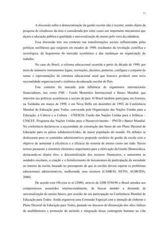 11



            A discussão sobre a democratização da gestão escolar não é recente, sendo objeto de
pesquisa de estudiosos da área e considerada por estes como um importante mecanismo que
alçará a educação pública à qualidade e universalização do ensino pelo víeis da cidadania.
            Essa discussão tem seu contexto nas transformações sociais influenciadas pelas
políticas neoliberais que surgiram em meados de 1990, resultantes da revolução científica e
tecnológica, da hegemonia do mercado econômico e das mudanças na organização do
trabalho.
            No caso do Brasil, a reforma educacional ocorrida a partir da década de 1990, por
meio de inúmeros instrumentos legais, resoluções, decretos, portarias, configura o conjunto de
temas e representações da estrutura educacional atual que buscava produzir uma nova
racionalidade organizacional e sistêmica da educação escolar do País.
            Este contexto foi marcado pela influência de organismos internacionais
financiadores, tais como FMI - Fundo Monetário Internacional e Banco Mundial, que
intervêm nas políticas econômicas e sociais do país. O Brasil também participou em Jomtien,
na Tailândia em março de 1990, e em Nova Delhi em dezembro de 1993, de Conferência
Mundial de Educação para Todos, convocada pela Organização das Nações Unidas para a
Educação, a Ciência e a Cultura – UNESCO, Fundo das Nações Unidas para a Infância –
UNICEF, Programa das Nações Unidas para o Desenvolvimento – PNUD e Banco Mundial.
Na conferência declarou-se a necessidade de construção das bases de um Plano Decenal de
Educação para os países subdesenvolvidos, de maior população do mundo. Os debates se
deslocaram para os conteúdos administrativos propondo modelos de gestão da escola com o
objetivo de aumentar a eficiência e a eficácia do sistema de ensino como um todo. Novos
termos passaram a constituir elementos importantes para a efetivação da Gestão Democrática,
destacando-se dentre eles; a descentralização dos recursos financeiros, a autonomia às
unidades escolares, a criação e o fortalecimento de mecanismos de participação da sociedade
no interior da escola, baseado no pressuposto de que as escolas devem superar os problemas
educacionais administrativos, melhorando seus recursos (CABRAL NETO; ALMEIDA,
2000).
            De acordo com Oliveira et al (2000), através da LDB 9394/96 o Brasil atendeu aos
compromissos       assumidos    internacionalmente,   de   buscar   atender   a   demanda    de
universalização do ensino básico, por ocasião de sua participação na Conferência Mundial de
Educação para Todos. Ainda organizou uma Comissão Especial com a intenção de elaborar o
Plano Decenal de Educação para Todos, pautado no discurso de diminuição dos altos índices
de analfabetismo e promoção da inclusão e integração desse contingente humano na vida
 