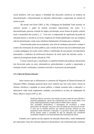 12



social produtiva. Sob esse aspecto a finalidade das discussões centrou-se na temática da
descentralização e democratização na educação influenciando a organização do sistema de
ensino no país.
         De acordo com Gorni (2001, p. 06), a Pedagogia da Qualidade Total assumiu, no
contexto escolar, o papel de realizar inovações educacionais, tais como: “[...]
descentralização, parceria, extinção de órgãos, privatização, novas formas de gestão, controle
local e comunitário das escolas [...]”. Com isso, a compreensão do significado da gestão da
educação passou a vincular-se às novas exigências do mundo globalizado com sua complexa
rede de determinações, tendo como referência fundamental a formação para a cidadania.
         Caracterizadas pelas novas propostas, uma série de mudanças, passaram a compor o
cenário das instituições de ensino público, com o intuito de buscar uma nova delimitação para
o campo pedagógico da escola, muito embora a mobilização de movimentos reivindicatórios
(associações e sindicatos de professores) desejosos de tomar parte das decisões sociais e
coletivas já emergissem desde a década de 1930.
         É nesse contexto que a constituição e a trajetória histórica das políticas educacionais
tem favorecido ações no setor, destacando-se, particularmente, a gestão e organização, a
formação inicial e continuada, a estrutura curricular e os processos de participação.


2.2 A ideia da Democratização


       Antes mesmo que se delineassem os contornos do Programa de Desenvolvimento da
Educação (PDE), estratégia gerencial desse novo contexto que tem como meta a busca da
eficácia, eficiência e equidade no ensino público, a relação existente entre a educação e a
democracia vinha sendo amplamente estudada, convertendo-se na base da implantação do
Plano. Observa Ayuste (1997, p. 26):

                       Desde que Dewey converteu essa relação em tema central de suas reflexões e
                       propostas pedagógicas, apesar das contribuições que vêm sendo dadas a esse
                       tema, ainda hoje permanece imprescindível refletir sobre a mesma.
                       Nas sociedades democráticas, é pressuposto de excelência o caráter
                       democrático da educação, mas essa é uma obviedade que necessita de revisão.
                       É certo que os partidos políticos que aspiram governar incluem em seus
                       programas temas referentes à educação e os governos eleitos pela cidadania
                       devem prestar contas à sociedade do tipo de educação que consideram
                       socialmente desejável e do funcionamento das instituições de ensino.

       Contudo, esse é apenas um dos aspectos da educação democrática, sendo fundamental
por representar a base dos sistemas educativos democráticos, mas insuficiente para esclarecer
 