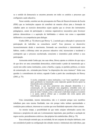 13



se o sentido da democracia se encontra presente em todos os cenários e processos que
configuram a ação educativa.
       Nesse sentido, constitui um dos pressupostos do Plano de Desenvolvimento da Escola
(PDE) que as instituições capazes de contribuir de maneira eficaz para a formação de
cidadãos aptos ao exercício democrático sejam aquelas que se sirvam dos instrumentos
pedagógicos, canais de participação e sistemas organizativos necessários para favorecer
práticas democráticas e a aquisição de habilidades e valores tais como a capacidade
deliberativa e as competências para dialogar.
       Cunha (2001, p. 72) observa que Dewey “[...] assinala que a educação é o processo de
participação do indivíduo na consciência social”. Esse processo se desenvolve
inconscientemente desde o nascimento, formando sua consciência e determinando seus
hábitos, sendo a diferença entre um processo educativo vital, inconsciente e incidental o
contraponto que o processo escolarizado, consciente e sistemático pode atribuir a essa
participação.
       Acrescenta ainda Cunha que, nas suas obras, Dewey aponta os critérios do que seja e
do que deve ser uma comunidade democrática, relativizando o poder de transmissão que a
escola tem sobre outras instituições, como a família, a igreja, os partidos políticos, os meios
de comunicação, etc., orientada para formar “as disposições dos seres imaturos”. Sobre essa
questão é o entendimento do teórico, segundo Cunha a partir das considerações de Dewey
(2001, p. 75):
                       A escola, comparada a outras instituições, é um “meio superficial”, porque
                       opera geralmente na transmissão como impressão quando deveria operar na
                       transmissão como comunicação.
                       Para Dewey, o que deve caracterizar uma educação democrática é a
                       comunicação, em seu significado mais pragmático, entendida como um
                       processo no qual se compartilham experiências, até que estas passem a ser de
                       posse de todos. Contudo, como a vida social e individual sempre se reconstrói
                       e se ajusta, pode-se afirmar que a sociedade não existe apenas pela
                       comunicação, mas sim nela.

       Uma comunidade, mesmo democrática, não o é somente porque seus membros
trabalham para uma mesma finalidade, mas sim porque todos tenham oportunidades e
condições para conhecer, interessar-se e aceitar que essa finalidade represente o bem comum.
       Ao mesmo tempo, a possibilidade de que todos estejam informados acerca dos
interesses e propósitos de cada um é extremamente importante, para justificar a aceitação de
regras sociais, procedimentos coletivos e das próprias leis estabelecidas. (Ibid, p. 79)
       Essa colocação assinala que, na sociedade, há um conjunto de relações habituais, com
um considerável poder na configuração das atitudes morais e intelectuais dos indivíduos, que
 