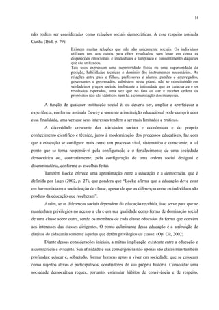 14



não podem ser consideradas como relações sociais democráticas. A esse respeito assinala
Cunha (Ibid, p. 79):
                       Existem muitas relações que não são unicamente sociais. Os indivíduos
                       utilizam uns aos outros para obter resultados, sem levar em conta as
                       disposições emocionais e intelectuais e tampouco o consentimento daqueles
                       que são utilizados.
                       Tais usos expressam uma superioridade física ou uma superioridade de
                       posição, habilidades técnicas e domínio dos instrumentos necessários. As
                       relações entre pais e filhos, professores e alunos, patrões e empregados,
                       governantes e governados, subsistem nesse plano, não se constituindo em
                       verdadeiros grupos sociais, inobstante a intimidade que as caracteriza e os
                       resultados esperados, uma vez que no fato de dar e receber ordens os
                       propósitos não são idênticos nem há a comunicação dos interesses.

       A função de qualquer instituição social é, ou deveria ser, ampliar e aperfeiçoar a
experiência, conforme assinala Dewey e somente a instituição educacional pode cumprir com
essa finalidade, uma vez que seus interesses tendem a ser mais limitados e práticos.
       A diversidade crescente das atividades sociais e econômicas e do próprio
conhecimento científico e técnico, junto à modernização dos processos educativos, faz com
que a educação se configure mais como um processo vital, sistemático e consciente, a tal
ponto que se torna responsável pela configuração e o fortalecimento de uma sociedade
democrática ou, contrariamente, pela configuração de uma ordem social desigual e
discriminatória, conforme as escolhas feitas.
       Também Locke oferece uma aproximação entre a educação e a democracia, que é
definida por Lago (2002, p. 27), que pondera que “Locke afirma que a educação deve estar
em harmonia com a socialização de classe, apesar de que as diferenças entre os indivíduos são
produto da educação que receberam”.
       Assim, se as diferenças sociais dependem da educação recebida, isso serve para que se
mantenham privilégios no acesso a ela e em sua qualidade como forma de dominação social
de uma classe sobre outra, sendo os membros de cada classe educados da forma que convém
aos interesses das classes dirigentes. O ponto culminante dessa educação é a atribuição de
direitos de cidadania somente àqueles que detêm privilégios de classe. (Op. Cit, 2002)
       Diante dessas considerações iniciais, a mútua implicação existente entre a educação e
a democracia é evidente. Sua afinidade e sua convergência não apenas são claras mas também
profundas: educar é, sobretudo, formar homens aptos a viver em sociedade, que se colocam
como sujeitos ativos e participativos, construtores de sua própria história. Consolidar uma
sociedade democrática requer, portanto, estimular hábitos de convivência e de respeito,
 
