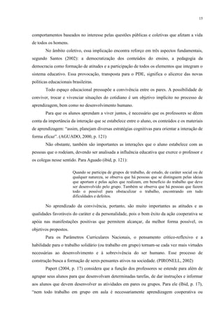 15



comportamentos baseados no interesse pelas questões públicas e coletivas que afetam a vida
de todos os homens.
       No âmbito coletivo, essa implicação encontra reforço em três aspectos fundamentais,
segundo Santos (2002): a democratização dos conteúdos do ensino, a pedagogia da
democracia como formação de atitudes e a participação de todos os elementos que integram o
sistema educativo. Essa provocação, transposta para o PDE, significa o alicerce das novas
políticas educacionais brasileiras.
       Todo espaço educacional pressupõe a convivência entre os pares. A possibilidade de
conviver, trocar e vivenciar situações do cotidiano é um objetivo implícito no processo de
aprendizagem, bem como no desenvolvimento humano.
       Para que os alunos aprendam a viver juntos, é necessário que os professores se dêem
conta da importância da interação que se estabelece entre o aluno, os conteúdos e os materiais
de aprendizagem: “assim, planejam diversas estratégias cognitivas para orientar a interação de
forma eficaz”. (AGUADO, 2000, p. 121)
       Não obstante, também são importantes as interações que o aluno estabelece com as
pessoas que o rodeiam, devendo ser analisada a influência educativa que exerce o professor e
os colegas nesse sentido. Para Aguado (ibid, p. 121):

                       Quando se participa de grupos de trabalho, de estudo, de caráter social ou de
                       qualquer natureza, se observa que há pessoas que se distinguem pelas ideias
                       que aportam e pelas ações que realizam, em benefício do trabalho que deve
                       ser desenvolvido pelo grupo. Também se observa que há pessoas que fazem
                       todo o possível para obstaculizar o trabalho, encontrando em tudo
                       dificuldades e defeitos.

       No aprendizado da convivência, portanto, são muito importantes as atitudes e as
qualidades favoráveis do caráter e da personalidade, pois o bom êxito da ação cooperativa se
apóia nas manifestações positivas que permitem alcançar, da melhor forma possível, os
objetivos propostos.
       Para os Parâmetros Curriculares Nacionais, o pensamento crítico-reflexivo e a
habilidade para o trabalho solidário (ou trabalho em grupo) tornam-se cada vez mais virtudes
necessárias ao desenvolvimento e à sobrevivência do ser humano. Esse processo de
construção busca a formação de seres pensantes ativos na sociedade. (PIRONELL, 2002)
       Papert (2004, p. 17) considera que a função dos professores se estende para além de
agrupar seus alunos para que desenvolvam determinadas tarefas, de dar instruções e informar
aos alunos que devem desenvolver as atividades em pares ou grupos. Para ele (Ibid, p. 17),
“nem todo trabalho em grupo em aula é necessariamente aprendizagem cooperativa ou
 