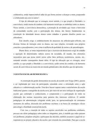 16



colaborativa, sendo imprescindível saber de que forma ensinar a alcançar a meta, cooperando
e colaborando uns com os outros”.
       O tipo de educação que se consagra, nesse sentido, é a que propõe a liberdade e a
convivência, sendo norma de conduta e de harmonia social que se estabelece entre os alunos.
Nesse sentido, a convivência democrática, a promoção de atividades que visem o bem-estar
da comunidade escolar, com a participação dos alunos, são fatores fundamentais na
construção da identidade desses alunos como cidadãos e grandes desafios postos aos
educadores.
       Este desafio exige o estabelecimento de processos de reflexão-ação-reflexão, nas
diversas formas de interação entre os alunos, nas suas relações, revisando seus próprios
conceitos e procedimentos, com vistas à melhoria da qualidade de ensino e de aprendizagem.
       Diante disso, se torna inquestionável que o exercício da democracia exige do cidadão
a aquisição de determinados saberes acerca da sociedade, do mundo, dos elementos
necessários para que possa emitir juízos sobre fatos políticos, econômicos, sociais, etc.,
tomando atitudes consequentes diante deles. O tipo de educação que se consagra, nesse
sentido, é a que propõe a liberdade e a convivência, sendo norma de conduta e de harmonia
social, de convivência no marco de um mundo globalizado e dos desafios que ele apresenta.


3 GESTÃO ESCOLAR DEMOCRÁTICA


         A construção da gestão democrática na escola, de acordo com Veiga (2001), passou
a ser implantada por meio da participação, entendida como a articulação entre a ação
educativa e a administração escolar. Esta deve buscar superar tanto o autoritarismo da escola
tradicional quanto a autogestão da escola nova, por meio de um novo enfoque de organização
escolar que contemple o conhecimento, a compreensão e a participação de todos na
elaboração das normas necessárias para garantia dos interesses coletivos. O sentido
pedagógico da administração colegiada reside, pois, na operacionalização de constantes
momentos de análise, discussão dos problemas escolares e na busca de estratégias viáveis
para atingir a finalidade essencial da escola.
         Com isso, a inserção de todos os sujeitos envolvidos nos problemas cotidianos,
provoca um efeito pedagógico sobre todos os integrantes, pois, à medida que todos pensam
nos problemas, propõem soluções e participam das decisões, também assumem o papel de co-
responsáveis no projeto educativo da escola e por extensão da comunidade. Para que a escola
 