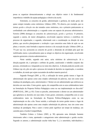 17



possa se organizar democraticamente e atingir seu objetivo maior é de fundamental
importância o trabalho da equipe pedagógica e diretiva da escola.
         Entretanto, os conceitos de gestão, administração e gerência, de modo geral, são
quase sempre tomados como sinônimos. Libâneo (2001, 76) observa, por exemplo, que os
termos gestão e direção ora são tomados como sinônimos, ora o primeiro praticamente se
confundindo com administração e o segundo como um aspecto do processo administrativo.
Ferreira (2000) distingue os conceitos de administração, gestão e gerência. O primeiro,
segundo a autora, de maior abrangência, envolvendo aspectos teóricos e científicos do
processo de organização; o segundo, relacionado com a coordenação ou direção de uma
prática, que envolve planejamento e avaliação e que concretiza uma linha de ação ou um
plano; o terceiro, mais limitado a aspectos técnicos e de execução da ação. Libâneo (2001, p.
77) por sua vez, acrescenta ao conceito de gestão a dimensão de atividade pela qual são
mobilizados meios e procedimentos para se atingir os objetivos da organização, envolvendo
aspectos gerenciais e técnico-administrativos.
         Neste sentido, segundo este autor, seria sinônimo de administração. Já a
direção,segundo ele, é princípio e atributo da gestão, canalizando o trabalho conjunto das
pessoas, orientando-as e integrando-as no rumo dos objetivos. A direção,ainda de acordo com
Libâneo (op cit), põe em ação o processo de tomada de decisões na organização, e coordena
os trabalhos, de modo que sejam executados da melhor maneira possível.
         Segundo Portugal (2001, p. 03), a utilização do termo gestão tomou o lugar de
administração não apenas como uma simples substituição de palavras, mas sim como uma
mudança de paradigma, pois, anteriormente o “diretor era um administrador que enfeixava as
decisões em suas mãos. Como gestor, agora, ele compartilha com os seus colaboradores tanto
na formulação da Proposta Política Pedagógica como na sua implementação no dia-a-dia”
(PORTUGAL, 2001, p. 03). Como se percebe, anteriormente o diretor era um administrador
que aglutinava as decisões em suas mãos. Como gestor, entretanto, compartilha com os seus
colaboradores tanto na formulação da Proposta Político-Pedagógica como na sua
implementação no dia a dia. Nesse sentido, a utilização do termo gestão tomou o lugar de
administração não apenas como uma simples substituição de palavras, mas sim como uma
mudança de paradigma. Para o autor o termo pode significar um tempo de mudança, um
caminho para a Gestão Compartilhada.
         Também Colares e Colares (2003, p. 90) apresenta uma distinção bastante
interessante sobre o tema, apontando o antagonismo entre administração e gestão escolar.
Segundo os autores, a administração escolar tinha base “[...] o autoritária, individualista e
 