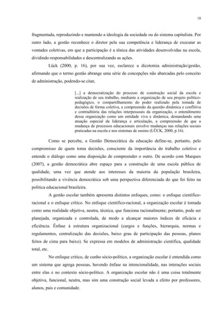 18



fragmentada, reproduzindo e mantendo a ideologia da sociedade ou do sistema capitalista. Por
outro lado, a gestão reconhece o diretor pela sua competência e liderança de executar as
vontades coletivas, em que a participação é a tônica das atividades desenvolvidas na escola,
dividindo responsabilidades e descentralizando as ações.
              Lück (2000, p. 16), por sua vez, esclarece a dicotomia administração/gestão,
afirmando que o termo gestão abrange uma série de concepções não abarcadas pelo conceito
de administração, podendo-se citar,

                            [...] a democratização do processo de construção social da escola e
                            realização de seu trabalho, mediante a organização de seu projeto político-
                            pedagógico, o compartilhamento do poder realizado pela tomada de
                            decisões de forma coletiva, a compreensão da questão dinâmica e conflitiva
                            e contraditória das relações interpessoais da organização, o entendimento
                            dessa organização como um entidade viva e dinâmica, demandando uma
                            atuação especial da liderança e articulação, a compreensão de que a
                            mudança de processos educacionais envolve mudanças nas relações sociais
                            praticadas na escola e nos sistemas de ensino (LÜCK, 2000, p.16).

              Como se percebe, a Gestão Democrática da educação define-se, portanto, pelo
compromisso de quem toma decisões, consciente da importância do trabalho coletivo e
entende o diálogo como uma disposição de compreender o outro. De acordo com Marques
(2007), a gestão democrática abre espaço para a construção de uma escola pública de
qualidade, uma vez que atende aos interesses da maioria da população brasileira,
possibilitando a vivência democrática sob uma perspectiva diferenciada do que foi feito na
política educacional brasileira.
              A gestão escolar também apresenta distintos enfoques, como: o enfoque científico-
racional e o enfoque crítico. No enfoque científico-racional, a organização escolar é tomada
como uma realidade objetiva, neutra, técnica, que funciona racionalmente; portanto, pode ser
planejada, organizada e controlada, de modo a alcançar maiores índices de eficácia e
eficiência. Ênfase à estrutura organizacional (cargos e funções, hierarquia, normas e
regulamentos, centralização das decisões, baixo grau de participação das pessoas, planos
feitos de cima para baixo). Se expressa em modelos de administração científica, qualidade
total, etc.
              No enfoque critico, de cunho sócio-político, a organização escolar é entendida como
um sistema que agrega pessoas, havendo ênfase na intencionalidade, nas interações sociais
entre elas e no contexto sócio-político. A organização escolar não é uma coisa totalmente
objetiva, funcional, neutra, mas sim uma construção social levada a efeito por professores,
alunos, pais e comunidade.
 
