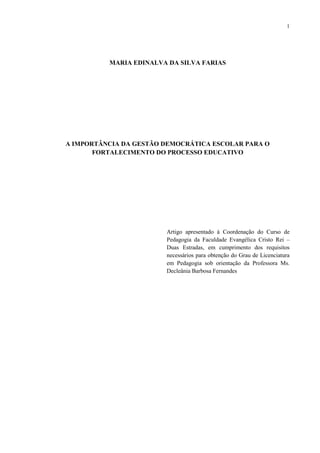1




          MARIA EDINALVA DA SILVA FARIAS




A IMPORTÂNCIA DA GESTÃO DEMOCRÁTICA ESCOLAR PARA O
       FORTALECIMENTO DO PROCESSO EDUCATIVO




                        Artigo apresentado à Coordenação do Curso de
                        Pedagogia da Faculdade Evangélica Cristo Rei –
                        Duas Estradas, em cumprimento dos requisitos
                        necessários para obtenção do Grau de Licenciatura
                        em Pedagogia sob orientação da Professora Ms.
                        Decleânia Barbosa Fernandes
 