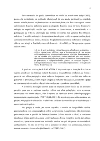 19



         Essa construção da gestão democrática na escola, de acordo com Veiga (2001),
passa pela implantação, na instituição educacional, de uma gestão participativa, entendida
como a articulação entre a ação educativa e a administração escolar. Esta deve superar tanto o
autoritarismo da escola tradicional quanto a autogestão da escola nova, por meio de um novo
enfoque de organização escolar que contemple o conhecimento, a compreensão e a
participação de todos na elaboração das normas necessárias para garantia dos interesses
coletivos. O sentido pedagógico da administração colegiada reside na operacionalização de
constantes momentos de análise, discussão dos problemas escolares e na busca de estratégias
viáveis para atingir a finalidade essencial da escola. Lück (2009, p. 24) apresenta a gestão
escolar como:
                        [...] ato de gerir a dinâmica cultural da escola, afinado com as diretrizes e
                        políticas educacionais públicas para a implementação de seu projeto
                        político-pedagógico e compromissado com os princípios da democracia e
                        com os métodos que organizem e criem condições para um ambiente
                        educacional autônomo (soluções próprias, no âmbito de suas competências),
                        de participação e compartilhamento (tomada de decisões conjunta e
                        efetivação de resultados) e auto-controle (acompanhamento e avaliação com
                        retorno de informações).

         A partir da concepção de Lück (2009), é importante que a inserção de todos os
sujeitos envolvidos na dinâmica cultural da escola e nos problemas cotidianos, de forma a
provocar um efeito pedagógico sobre todos os integrantes, pois, à medida que todos ao
pensarem os problemas, podem propor soluções e participar das decisões, assumindo o papel
de co-responsáveis no projeto educativo da escola e por extensão da comunidade.
         A Gestão na Educação também pode ser entendida como criação de um ambiente
propício para que o professor consiga realizar sua obra pedagógica, com segurança,
criatividade e de forma arrojada, com o objetivo de tornar sua prática didático-pedagógica
uma constante experimentação (PORTUGAL, 2001). De acordo com essa visão, para que um
projeto pedagógico de uma escola se efetive no cotidiano é necessário que a escola busque a
democracia participativa.
         Isso porque a escola, por vezes, reproduz e mantém as desigualdades sociais,
preocupando-se com a manutenção da ordem social vigente. Aparentemente não demonstram
preocupação com a questão da formação humana (valores morais e éticos) e continuam
ressaltando apenas conteúdos, quase sempre defasados. Nesse contexto a escola, para alguns
educadores, apresenta-se como uma instituição passiva, na qual há apenas a transmissão de
conhecimentos. Ela não se envolve com o cotidiano do aluno e da comunidade, funciona
como transmissora de um saber já elaborado (AFONSO, 2001).
 
