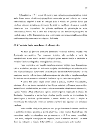20



       Schneckenberg (1981) aponta três motivos que explicam essa manutenção da ordem
social. Para a autora: primeiro, o projeto político conservador que está embutido nas práticas
administrativas; segundo, a falta de formação ética e política dos gestores eleitos que
privilegia interesses privados em detrimento dos coletivos e públicos e terceira, a confusão
estabelecida pelo pragmatismo das políticas neoliberais de privatização no setor
administrativo público. Para o autor, para a efetivação de uma democracia participativa na
escola é preciso ir além do pragmatismo e se comprometer com uma construção democrática
cotidiana em diferentes setores da sociedade e do Estado.


3.1 A Função da Gestão numa Perspectiva Democrática


         As fases do processo capitalista permitiram conquistas históricas trazidas pela
democracia representativa. Tais conquistas históricas são ampliadas a partir da
conscientização de que através da democracia participativa pode-se ampliar e aprofundar a
perspectiva do horizonte político emancipador da democracia.
         Nesta perspectiva, o ser cidadão, transforma-se em ser político, capaz de questionar,
criticar, reivindicar, participar, ser militante e engajado, contribuindo para a transformação de
uma ordem social injusta e excludente. Entendida como determinada historicamente, a escola
atualmente também pode ser interpretada como campo de lutas onde as camadas populares
devam conscientizar-se dos mecanismos de dominação e poder da sociedade capitalista.
         A escola tem como função social formar o cidadão, construir conhecimentos,
atitudes e valores que tornem o estudante crítico, ético e participativo. Para que isso se realize,
o específico da escola é ensinar, socializar o saber sistematizado, historicamente acumulado e,
segundo Pimenta (2002), abdicar disto significa contribuir para a perpetuação da situação de
dominação. Democratizar a escola, hoje, significa também ampliar as oportunidades de
aprendizagem e melhorar qualitativamente o ensino público, de modo a ampliar a
possibilidade de participação social das camadas populares pela aquisição dos conteúdos
escolares.
         Nesse sentido, a função da gestão em uma perspectiva democrática deve considerar
os contextos internos e externos da escola, envolvendo-se nos projetos desenvolvidos pela
comunidade escolar, incentivando-os para que assumam o perfil dessa mesma comunidade.
Deve, ainda, assegurar a divulgação dos objetivos, metas e interesses da escola. Em vista
disso, são pertinentes as palavras de Paro (2005, p. 112), ao descrever o gestor escolar:
 