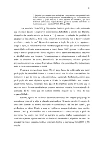 21



                         [...] alguém que, embora tenha atribuições, compromissos e responsabilidade
                         diante do Estado, não esteja somente atrelado ao seu poder e colocado acima
                         dos demais. [...] que não seja o único detentor da autoridade, que deve
                         distribuir, junto com a responsabilidade que lhe é inerente, entre todos os
                         membros da equipe escolar (PARO, 2005, p. 112).

           Por outro lado, Lück (2009, p. 08) amplia a função da gestão democrática, afirmando
que seu maior desafio é desenvolver conhecimentos, habilidades e atitudes nas diferentes
dimensões do trabalho escolar de forma a “[...] promover a melhoria da qualidade da
educação de seus alunos e, dessa forma, contribuir decisivamente para o desenvolvimento
econômico e social do país”. Dentro deste contexto, a função do gestor é de coordenar e
dirigir as ações, da comunidade escolar, criando situações favoráveis para o bom desempenho
nas atividades realizadas no espaço em que se insere. Santos (2002), por sua vez, elenca uma
série de práticas que envolvem a função da gestão: criação de um ambiente em que o respeito
e efetividade sejam uma constante; Favorecimento do crescimento pessoal e profissional de
todos os elementos da escola; Humanização do relacionamento, evitando quaisquer
preconceitos, mesmo que velados; Exercício da cidadania pela comunidade; Envolvimento em
todas as decisões fundamentais da escola.
       Observa-se no exposto por Santos (Op cit) que a função da gestão supõe uma maior
participação da comunidade interna e externa da escola nas decisões e no cotidiano das
instituições o que, do ponto de vista democrático, é desejável e fundamental, embora essa
participação não deva significar apenas a divisão de responsabilidades, mas também,
envolvimento humano, crescimento tanto pessoal dos membros quanto profissional que se
expresse através de uma consciência que promova a contínua prestação de uma educação de
qualidade, de tal forma que em nenhum membro descuide ou se omita de suas
responsabilidades.
       Portanto, a gestão em sua função de caráter democrático deve impedir qualquer tipo de
omissão que possa vir a afetar a educação, realizando-se “de dentro para fora”, ou seja, de
uma forma contrária ao modelo tradicional de administração, “de fora para dentro”, que
predominou por várias décadas e ainda se verifica em algumas instâncias. Nesse sentido,
Gomes (1995, p. 32) considera que a descentralização e a democratização a partir do
movimento “de dentro para fora”, da periferia ao centro, implica necessariamente na
conscientização dos sujeitos acerca de sua função no contexto local, regional e nacional. Em
uma palavra: requer cidadania. Enfim, é importante lembrar as palavras de Hora (2000, p. 53)
que diz:
 
