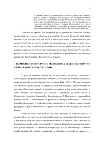 22



                        A principal função do administrador escolar é realizar uma liderança
                        política, cultural, e pedagógica, sem perder de vista a competência técnica
                        para administrar a instituição que dirige, demonstra que o diretor e a escola
                        contam com possibilidades de, em cumprimento com a legislação que os
                        rege, usar criatividade e colocar o processo administrativo a serviço do
                        pedagógico e assim facilitar a elaboração de projetos educacionais que
                        sejam resultantes de uma construção coletiva dos componentes da escola.

           Com base no exposto, fica perceptível que os gestores ao exercer sua liderança
devem atentar ao processo pedagógico e a qualidade do ensino das escolas onde atuam,
buscando fazer com que cada ator social e educacional assuma a responsabilidade pelo
desenvolvimento de seu próprio potencial de forma planejada e colocada em ação, pois, a
escola que se abre à participação democrática se inscreve politicamente no marco das
mudanças e recebe a tarefa de ser instrumento dessa nova prática democrática. Por isso, não é
possível se falar em escola democrática sem considerar as possibilidades e os limites da
participação da comunidade e do compromisso do gestor.


4 ELEMENTOS CONSTITUINTES E NECESSÁRIOS À GESTÃO DEMOCRÁTICA
ESCOLAR NO PROCESSO EDUCATIVO


           O processo educativo constitui um horizonte para o surgimento, crescimento e
consolidação de um projeto democrático alternativo. A avaliação das diferentes dimensões da
gestão escolar pode ser este horizonte, pois, conforme Lück (2009, p. 27), essas dimensões
que envolvem a gestão escolar são capazes de promover mudanças e desenvolvimento dos
processos educacionais, tornando a formação e aprendizagem dos alunos mais potente. A
autora apresenta dez dimensões que auxiliam a organização da gestão escolar: 1.
Fundamentos e princípios da educação e da gestão escolar; 2. Planejamento e organização do
trabalho escolar; 3. Monitoramento de processos e avaliação institucional; 4. Gestão de
resultados educacionais; 5. gestão democrática e participativa; 6. gestão de pessoas; 7. gestão
pedagógica; 8. gestão administrativa; 9. gestões da cultura escolar; 10. gestão do cotidiano
escolar.
           Ainda de acordo com Lück (2009), essas dimensões se inter-relacionam e se
interdependem com maior ou menor intensidade, conforme a situação envolvida, uma vez que
a aplicação de cada uma envolve um processo dinâmico e interativo, tendo cada uma sua
importância na gestão escolar como um todo. A autora ainda relaciona essas dez dimensões a
duas grandes dimensões, as dimensões de organização e as de implementação. A primeira
grande dimensão diz respeito a preparação, a ordenação, a provisão de recursos e a
 