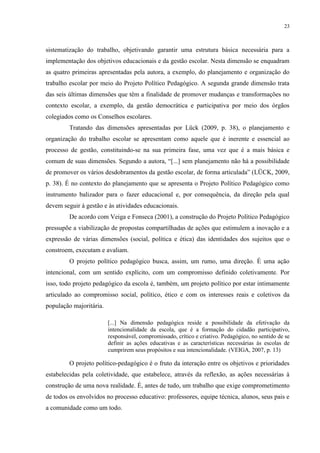 23



sistematização do trabalho, objetivando garantir uma estrutura básica necessária para a
implementação dos objetivos educacionais e da gestão escolar. Nesta dimensão se enquadram
as quatro primeiras apresentadas pela autora, a exemplo, do planejamento e organização do
trabalho escolar por meio do Projeto Político Pedagógico. A segunda grande dimensão trata
das seis últimas dimensões que têm a finalidade de promover mudanças e transformações no
contexto escolar, a exemplo, da gestão democrática e participativa por meio dos órgãos
colegiados como os Conselhos escolares.
         Tratando das dimensões apresentadas por Lück (2009, p. 38), o planejamento e
organização do trabalho escolar se apresentam como aquele que é inerente e essencial ao
processo de gestão, constituindo-se na sua primeira fase, uma vez que é a mais básica e
comum de suas dimensões. Segundo a autora, “[...] sem planejamento não há a possibilidade
de promover os vários desdobramentos da gestão escolar, de forma articulada” (LÜCK, 2009,
p. 38). É no contexto do planejamento que se apresenta o Projeto Político Pedagógico como
instrumento balizador para o fazer educacional e, por consequência, da direção pela qual
devem seguir à gestão e às atividades educacionais.
         De acordo com Veiga e Fonseca (2001), a construção do Projeto Político Pedagógico
pressupõe a viabilização de propostas compartilhadas de ações que estimulem a inovação e a
expressão de várias dimensões (social, política e ética) das identidades dos sujeitos que o
constroem, executam e avaliam.
         O projeto político pedagógico busca, assim, um rumo, uma direção. É uma ação
intencional, com um sentido explícito, com um compromisso definido coletivamente. Por
isso, todo projeto pedagógico da escola é, também, um projeto político por estar intimamente
articulado ao compromisso social, político, ético e com os interesses reais e coletivos da
população majoritária.

                         [...] Na dimensão pedagógica reside a possibilidade da efetivação da
                         intencionalidade da escola, que é a formação do cidadão participativo,
                         responsável, compromissado, crítico e criativo. Pedagógico, no sentido de se
                         definir as ações educativas e as características necessárias às escolas de
                         cumprirem seus propósitos e sua intencionalidade. (VEIGA, 2007, p. 13)

         O projeto político-pedagógico é o fruto da interação entre os objetivos e prioridades
estabelecidas pela coletividade, que estabelece, através da reflexão, as ações necessárias à
construção de uma nova realidade. É, antes de tudo, um trabalho que exige comprometimento
de todos os envolvidos no processo educativo: professores, equipe técnica, alunos, seus pais e
a comunidade como um todo.
 