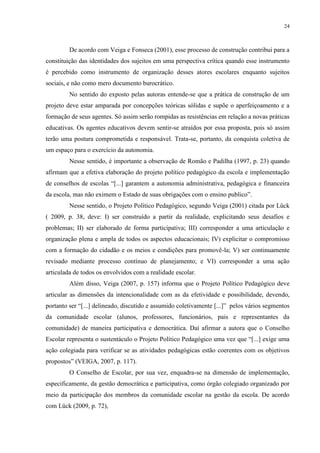 24



         De acordo com Veiga e Fonseca (2001), esse processo de construção contribui para a
constituição das identidades dos sujeitos em uma perspectiva crítica quando esse instrumento
é percebido como instrumento de organização desses atores escolares enquanto sujeitos
sociais, e não como mero documento burocrático.
         No sentido do exposto pelas autoras entende-se que a prática de construção de um
projeto deve estar amparada por concepções teóricas sólidas e supõe o aperfeiçoamento e a
formação de seus agentes. Só assim serão rompidas as resistências em relação a novas práticas
educativas. Os agentes educativos devem sentir-se atraídos por essa proposta, pois só assim
terão uma postura comprometida e responsável. Trata-se, portanto, da conquista coletiva de
um espaço para o exercício da autonomia.
         Nesse sentido, é importante a observação de Romão e Padilha (1997, p. 23) quando
afirmam que a efetiva elaboração do projeto político pedagógico da escola e implementação
de conselhos de escolas “[...] garantem a autonomia administrativa, pedagógica e financeira
da escola, mas não eximem o Estado de suas obrigações com o ensino publico”.
         Nesse sentido, o Projeto Político Pedagógico, segundo Veiga (2001) citada por Lück
( 2009, p. 38, deve: I) ser construído a partir da realidade, explicitando seus desafios e
problemas; II) ser elaborado de forma participativa; III) corresponder a uma articulação e
organização plena e ampla de todos os aspectos educacionais; IV) explicitar o compromisso
com a formação do cidadão e os meios e condições para promovê-la; V) ser continuamente
revisado mediante processo contínuo de planejamento; e VI) corresponder a uma ação
articulada de todos os envolvidos com a realidade escolar.
         Além disso, Veiga (2007, p. 157) informa que o Projeto Político Pedagógico deve
articular as dimensões da intencionalidade com as da efetividade e possibilidade, devendo,
portanto ser “[...] delineado, discutido e assumido coletivamente [...]” pelos vários segmentos
da comunidade escolar (alunos, professores, funcionários, pais e representantes da
comunidade) de maneira participativa e democrática. Daí afirmar a autora que o Conselho
Escolar representa o sustentáculo o Projeto Político Pedagógico uma vez que “[...] exige uma
ação colegiada para verificar se as atividades pedagógicas estão coerentes com os objetivos
propostos” (VEIGA, 2007, p. 117).
         O Conselho de Escolar, por sua vez, enquadra-se na dimensão de implementação,
especificamente, da gestão democrática e participativa, como órgão colegiado organizado por
meio da participação dos membros da comunidade escolar na gestão da escola. De acordo
com Lück (2009, p. 72),
 