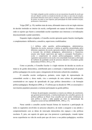 25



                       Um órgão colegiado escolar constitui-se em um mecanismo de gestão da escola que
                       tem por objetivo auxiliar na tomada de decisão em todas as suas áreas de atuação,
                       procurando diferentes meios para se alcançar o objetivo de ajudar o estabelecimento
                       de ensino, em todos os seus aspectos, pela participação de modo interativo de pais,
                       professores e funcionários.

         Veiga (2007, p. 10), também trata do tema, afirmando tratar-se de um órgão máximo
de decisão instituído no interior da escola, configurando um espaço de debates e discussão
onde os sujeitos que fazem a comunidade escolar exponham seus interesses e reivindicações
desconcentrando o poder autoritário.
         Enquanto órgão colegiado, o Conselho escolar apresenta quatro funções interligadas
e complementares: deliberativa, consultiva, supervisora e mobilizadora:

                       [...] delibera sobre questões político-pedagógicas, administrativas,
                       financeiras da escola; assessora e analisa as questões encaminhadas pelos
                       diferentes segmentos da escola; apresenta soluções alternativas; acompanha
                       a execução das atividades pedagógicas, administrativas e financeiras;
                       assume uma função supervisora que supera a concepção fiscalizadora e
                       avalia o cumprimento do projeto político-pedagógico; mobiliza os
                       segmentos representativos da escola e da comunidade local para a efetivação
                       de melhoria da qualidade social do processo educativo e da própria gestão
                       democrática (VEIGA, 2012, p. 10).

         Como se percebe, o Conselho Escolar é o órgão máximo de decisão na escola ao
tratar-se de gestão democrática, contribuindo para a construção e implementação do projeto
político pedagógico da escola e para o alargamento do horizonte cultural dos estudantes.
         O conselho escolar configura-se, portanto, como órgão de representação da
comunidade escolar e, desse modo, visa a construção de uma cultura de participação,
constituindo-se em espaço de aprendizado do jogo político democrático e de formação
político-pedagógica. Bordignom (2004, p. 17) afirma que na década de 1980, as associações e
movimentos populares passaram a reclamar participação na gestão pública.

                       O desejo de participação comunitária se inseriu nos debates da constituinte,
                       que geraram posteriormente, a institucionalização dos conselhos gestores de
                       políticas públicas no Brasil. Esse conselho tem um caráter nitidamente de
                       ação política e aliam o saber popular por meio da representação das
                       categorias sociais de base (BORDIGNOM , 2004, p. 17).

         Nesse sentido o conselho escolar buscará formas de incentivar a participação de
todos os segmentos envolvidos no processo educativo, de modo a assegurar a sua adesão e
comprometimento com as ideias de renovação democrática dos espaços e das políticas
escolares. É, pois, um suporte de apoio que visa promover a participação, visando injetar
novas experiências na vida da escola para que ela inove a sua prática pedagógica, socializa
 