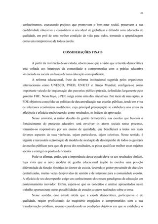26



conhecimentos, executando projetos que promovam o bem-estar social, preservem a sua
credibilidade educativa e consolidem o seu ideal de globalizar e difundir uma educação de
qualidade, em prol de uma melhor condição de vida para todos, tornando a aprendizagem
como um compromisso de toda a escola.


                                 CONSIDERAÇÕES FINAIS


       A partir da realização desse estudo, observou-se que a visão que a Gestão democrática
está voltada aos interesses da comunidade e comprometida com a prática educativa
vivenciada na escola em busca de uma educação com qualidade.
       A reforma educacional, fruto da reforma institucional sugerida pelos organismos
internacionais como UNESCO, PNUD, UNICEF e Banco Mundial, configura-se como
importante veículo de implantação das parcerias público-privada, defendidas largamente pelo
governo FHC. Nesse bojo, o PDE surge como uma das iniciativas. Por meio de suas ações, o
PDE objetivou consolidar as políticas de descentralização nas escolas públicas, tendo em vista
os interesses econômicos neoliberais, cuja principal preocupação se estabelece nos eixos da
eficiência e eficácia estabelecendo, como resultados, os índices de aprovação.
       Nesse contexto, o maior desafio da gestão democrática nas escolas que buscam o
fortalecimento do processo educativo será envolver os atores sociais nesse processo,
tornando-os responsáveis por um ensino de qualidade, que beneficiará a todos nos mais
diversos aspectos de suas vivências, sejam particulares, sejam coletivas. Nesse sentido, é
urgente e necessária a promoção de modelo de avaliação de desempenho de todos os gestores
de escolas públicas para que, de posse dos resultados, se possa qualificar melhor esses sujeitos
sociais e corrigir os pontos deficientes.
       Pode-se afirmar, então, que a importância desse estudo deve-se aos resultados obtidos,
haja vista que o novo modelo de gestão educacional impõe às escolas uma posição
diferenciada da função histórica do diretor de escola, devendo o gestor prescindir de decisões
centralizadas, muitas vezes desprovidas de sentido e de interesse para a comunidade escolar.
A eficácia de seu desempenho exige um conhecimento dos novos paradigmas da educação um
posicionamento inovador. Enfim, espera-se que os conceitos e análise apresentados neste
trabalho oportunizem outras possibilidades de estudos a serem realizados sobre o tema.
       Nesse sentido, esse estudo alerta que a escola democrática, participativa e de
qualidade, requer profissionais do magistério engajados e comprometidos com a sua
transformação cotidiana, mesmo considerando as condições objetivas em que se estabelece o
 