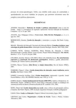 27



processo de ensino-aprendizagem. Enfim, esse trabalho ainda carece de continuidade e
aprofundamento em novos trabalhos de pesquisa, que permitam reexaminar tema tão
complexo como políticas educacionais.


                                    REFERÊNCIAS


AFONSO, Almerindo J. Reforma do Estado e políticas educacionais: entre a crise do
Estado – nação e a emergência da regulação supracional. Revista Educação & Sociedade,
Campinas, v.22, n.75, ago. 2001.

AYUSTE, Ana. Pedagogia Crítica e Modernidade. Pátio Revista Pedagógica, a. I, n. 2,
ago./out. 1997.

BORDIGNON, Genuíno. Gestão da educação: o município e a escola. São Paulo: Cortez,
2004.

BRASIL. Ministério da Educação. Secretaria de Educação Básica. Conselhos escolares: uma
estratégia de gestão democrática/ elaboração Genuíno Bordigno. Brasília: MEC/SEB, 2004.

CABRAL NETO, Antônio; ALMEIDA, Maria Doninha de. Educação e Gestão
Descentralizada: Conselho Diretor, Caixa Escolar, Projeto Político-Pedagógico. Em Aberto,
Brasília, v. 17, n. 72, p.3-5, fev/jun. 2000.

COLARES, Anselmo Alencar, COLARES, Maria Lília Imbririba Sousa. Do Autoritarismo
repressivo à construção da democracia participativa: história e gestão educacional.
Campinas, SP: Editora Autores Associados, 2003.

CUNHA, Marcus Vinicius. John Dewey: a utopia democrática. Rio de Janeiro: DP&A,
2001.

FERREIRA, Naura C. (Org.). Gestão democrática da educação: atuais tendências, novos
desafios. São Paulo: Cortez, 2000.

GOMES, Carmenisia Jacobina Aires. Gestão democrática: repensando a questão. Jornal
Escola Pública, a. III, n. 06, SINPRO, Brasília, mar./1995, p. 11-16.

GORNI, Doralice. Ensino fundamental do Paraná (1985-1997): Análise e Perspectivas. In:
HIDALGO, Ângela ; FIORELLI SILVA, Ileizi (Org.). Educação e Estado: as mudanças nos
sistemas de ensino no Brasil e Paraná na década de 90. Londrina: UEL, 2001.

HORA, Dinair leal. Gestão democrática na escola: artes e ofícios da participação coletiva.
Campinas, São Paulo: Papirus, 2000. (Coleção magistério formação e trabalho pedagógico)

LAGO, Clênio. Locke e a Educação. Chapecó: Editora Universitária Argos, 2002.

LIBÂNEO, José Carlos. Organização e Gestão da Escola: Teoria e Prática. Goiânia:
Alternativa, 2001.
 