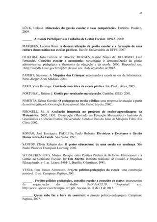 28




LÜCK, Heloísa. Dimensões da gestão escolar e suas competências. Curitiba: Positivo,
2009.

______ . A Escola Participativa o Trabalho de Gestor Escolar. DP&A, 2000.

MARQUES, Luciana Rosa. A descentralização da gestão escolar e a formação de uma
cultura democrática nas escolas públicas. Recife: Universitária da UFPE, 2007.

OLIVEIRA, João Ferreira de Oliveira; MORAES, Karine Nunes de; DOURADO, Luiz
Fernandes. Conselho escolar e autonomia: participação e democratização da gestão
administrativa, pedagógica e financeira da educação e da escola. 2000. Disponível em:
<http://moodle3.mec.gov.br/ufpb/> Acesso em: 16 de novembro de 2012.

PAPERT, Seymour. A Máquina das Crianças: repensando a escola na era da Informática.
Porto Alegre: Artes Médicas, 2004.

PARO, Vitor Henrique. Gestão democrática da escola pública. São Paulo: Ática, 2005.

PORTUGAL, Rubens J. Gestão por resultados na educação. Curitiba: SEED, 2001.

PIMENTA, Selma Garrido. O pedagogo na escola pública: uma proposta de atuação a partir
da análise crítica da Orientação Educacional. São Paulo: Loyola, 2002.

PIRONELL, M. A Avaliação integrada no processo de ensino-aprendizagem da
Matemática. 2002. 193f. Dissertação (Mestrado em Educação Matemática) - Instituto de
Geociências e Ciências Exatas, Universidade Estadual Paulista Julio de Mesquita Filho, Rio
Claro, 2002.


ROMÃO, José Eustáquio; PADILHA, Paulo Roberto. Diretrizes e Escolares e Gestão
Democrática da Escola. São Paulo: 1997.

SANTOS, Clóvis Roberto dos. O gestor educacional de uma escola em mudança. São
Paulo: Pioneira Thompson Learning, 2002.

SCHNECKENBERG, Marisa. Relação entre Política Pública de Reforma Educacional e a
Gestão do Cotidiano Escolar. In: Em Aberto. Instituto Nacional de Estudos e Pesquisas
Educacionais. v. 1, n. 1, (nov. 1981- ). Brasília: O Instituto, 1981.

VEIGA, Ilma Passos Alencastro. Projeto político-pedagógico da escola: uma construção
possível. 13 ed. Campinas: Papirus, 2001.

______ . Projeto político-pedagógico, conselho escolar e conselho de classe: instrumentos
da      organização       do     trabalho.      UnB/UniCEUB.         Disponível      em:
http://www.isecure.com.br/anpae/176.pdf. Acesso em 11 de 11 de 2012.

______. Quem sabe faz a hora de construir: o projeto político-pedagógico. Campinas:
Papirus, 2007.
 