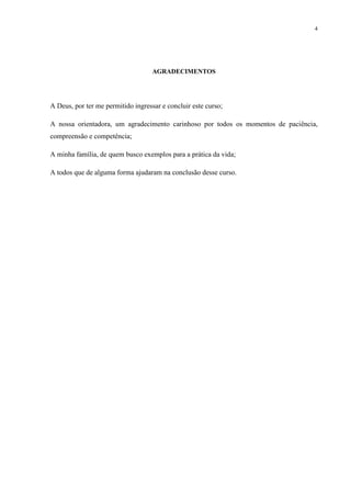4




                                    AGRADECIMENTOS




A Deus, por ter me permitido ingressar e concluir este curso;

A nossa orientadora, um agradecimento carinhoso por todos os momentos de paciência,
compreensão e competência;

A minha família, de quem busco exemplos para a prática da vida;

A todos que de alguma forma ajudaram na conclusão desse curso.
 