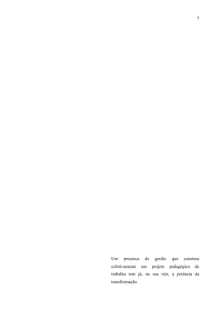 5




Um    processo    de    gestão    que   construa
coletivamente    um    projeto   pedagógico   de
trabalho tem já, na sua raiz, a potência da
transformação.
 