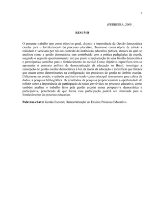 6



                                                                 (FERREIRA, 2000, p. 113)

                                         RESUMO


O presente trabalho tem como objetivo geral, discutir a importância da Gestão democrática
escolar para o fortalecimento do processo educativo. Tomou-se como objeto de estudo a
realidade vivenciada por nós no contexto da instituição educativa pública, através da qual se
analisou como a gestão democrática tem contribuído com a prática pedagógica da escola,
surgindo o seguinte questionamento: até que ponto a implantação de uma Gestão democrática
e participativa contribui para o fortalecimento da escola? Como objetivos específicos tem-se
apresentar o contexto político da democratização da educação no Brasil, investigar a
concepção de gestão escolar democrática à luz da teoria da educação e identificar que fatores
que atuam como determinantes na configuração dos processos de gestão no âmbito escolar.
Utilizou-se no estudo, o método qualitativo tendo como principal instrumento para coleta de
dados, a pesquisa bibliográfica. Os resultados da pesquisa proporcionaram a oportunidade de
refletir sobre a importância da participação de todos envolvidos no processo educativo, como
também analisar o trabalho feito pela gestão escolar numa perspectiva democrática e
participativa, percebendo de que forma essa participação poderá ser otimizada para o
fortalecimento do processo educativo.

Palavras-chave: Gestão Escolar; Democratização do Ensino; Processo Educativo.
 