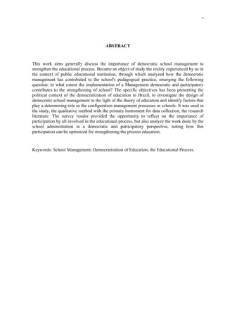 7




                                        ABSTRACT


This work aims generally discuss the importance of democratic school management to
strengthen the educational process. Became an object of study the reality experienced by us in
the context of public educational institution, through which analyzed how the democratic
management has contributed to the school's pedagogical practice, emerging the following
question: to what extent the implementation of a Management democratic and participatory
contributes to the strengthening of school? The specific objectives has been presenting the
political context of the democratization of education in Brazil, to investigate the design of
democratic school management in the light of the theory of education and identify factors that
play a determining role in the configuration management processes in schools. It was used in
the study, the qualitative method with the primary instrument for data collection, the research
literature. The survey results provided the opportunity to reflect on the importance of
participation by all involved in the educational process, but also analyze the work done by the
school administration in a democratic and participatory perspective, noting how this
participation can be optimized for strengthening the process education.


Keywords: School Management; Democratization of Education, the Educational Process.
 