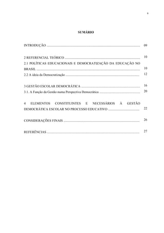 8




                                                             SUMÁRIO


INTRODUÇÃO .................................................................................................................           09


2 REFERENCIAL TEÓRICO ...........................................................................................                      10
2.1 POLÍTICAS EDUCACIONAIS E DEMOCRATIZAÇÃO DA EDUCAÇÃO NO
BRASIL .............................................................................................................................   10
2.2 A ideia da Democratização .........................................................................................                12


3 GESTÃO ESCOLAR DEMOCRÁTICA .......................................................................                                   16
3.1. A Função da Gestão numa Perspectiva Democrática .................................................                                 20


4      ELEMENTOS                   CONSTITUINTES                      E       NECESSÁRIOS                    À       GESTÃO
DEMOCRÁTICA ESCOLAR NO PROCESSO EDUCATIVO ......................................                                                       22


CONSIDERAÇÕES FINAIS ............................................................................................                      26


REFERÊNCIAS ................................................................................................................           27
 