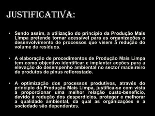 Justificativa:
• Sendo assim, a utilização do princípio da Produção Mais
  Limpa pretende tornar acessível para as organizações o
  desenvolvimento de processos que visem à redução do
  volume de resíduos.

• A elaboração de procedimentos de Produção Mais Limpa
  tem como objectivo identificar e implantar acções para a
  elevação do desempenho ambiental no sector madeireiro
  de produtos de pinus reflorestado.

• A optimização dos processos produtivos, através do
  princípio da Produção Mais Limpa, justifica-se com vista
  a proporcionar uma melhor relação custo-beneficio,
  devido à redução dos desperdícios, proteger e melhorar
  a qualidade ambiental, da qual as organizações e a
  sociedade são dependentes.
 