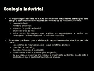 Ecologia Industrial
•   As organizações focadas no futuro desenvolvem actualmente estratégias para
    atingir o desenvolvimento sustentável servindo-se de ferramentas como:
     – a eco-eficiência;
     – Auditoria ambiental;
     – sistemas de gestão ambiental;
     – análise de ciclo de vida
     – entre outras ferramentas que auxiliam as organizações a avaliar seu
        desempenho ambiental perante os sistemas industriais.

•   As razões que levam para a elaboração destas ferramentas são diversas, tais
    como:
     – a economia de recursos (energia – água e matérias-primas);
     – questões de marketing;
     – questões referentes à legislação;
     – novos conhecimentos e tecnologias em gestão;
     – ou por razões pró-ativas em relação à preservação ambiental. Sendo este o
        contexto em que a Ecologia Industrial está situada.
 
