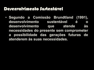 Desenvolvimento Sustentável
• Segundo a Comissão Brundtland (1991),
  desenvolvimento     sustentável     é  o
  desenvolvimento     que      atende   às
  necessidades do presente sem comprometer
  a possibilidade das gerações futuras de
  atenderem às suas necessidades.
 