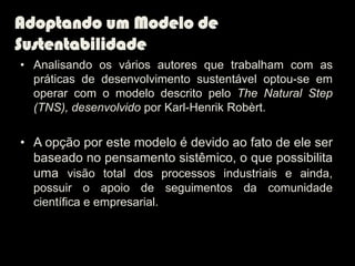 Adoptando um Modelo de
Sustentabilidade
• Analisando os vários autores que trabalham com as
  práticas de desenvolvimento sustentável optou-se em
  operar com o modelo descrito pelo The Natural Step
  (TNS), desenvolvido por Karl-Henrik Robèrt.

• A opção por este modelo é devido ao fato de ele ser
  baseado no pensamento sistêmico, o que possibilita
  uma visão total dos processos industriais e ainda,
  possuir o apoio de seguimentos da comunidade
  científica e empresarial.
 