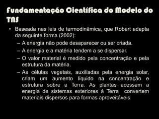 Fundamentação Científica do Modelo do
TNS
• Baseada nas leis de termodinâmica, que Robèrt adapta
  da seguinte forma (2002):
   – A energia não pode desaparecer ou ser criada.
   – A energia e a matéria tendem a se dispersar.
   – O valor material é medido pela concentração e pela
     estrutura da matéria.
   – As células vegetais, auxiliadas pela energia solar,
     criam um aumento líquido na concentração e
     estrutura sobre a Terra. As plantas acessam a
     energia de sistemas exteriores à Terra convertem
     materiais dispersos para formas aproveitáveis.
 