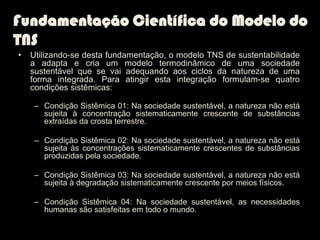 Fundamentação Científica do Modelo do
TNS
•   Utilizando-se desta fundamentação, o modelo TNS de sustentabilidade
    a adapta e cria um modelo termodinâmico de uma sociedade
    sustentável que se vai adequando aos ciclos da natureza de uma
    forma integrada. Para atingir esta integração formulam-se quatro
    condições sistêmicas:

    – Condição Sistêmica 01: Na sociedade sustentável, a natureza não está
      sujeita à concentração sistematicamente crescente de substâncias
      extraídas da crosta terrestre.

    – Condição Sistêmica 02: Na sociedade sustentável, a natureza não está
      sujeita às concentrações sistematicamente crescentes de substâncias
      produzidas pela sociedade.

    – Condição Sistêmica 03: Na sociedade sustentável, a natureza não está
      sujeita à degradação sistematicamente crescente por meios físicos.

    – Condição Sistêmica 04: Na sociedade sustentável, as necessidades
      humanas são satisfeitas em todo o mundo.
 