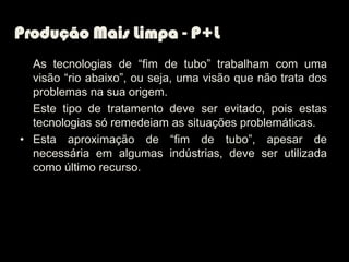Produção Mais Limpa - P+L
  As tecnologias de “fim de tubo” trabalham com uma
  visão “rio abaixo”, ou seja, uma visão que não trata dos
  problemas na sua origem.
  Este tipo de tratamento deve ser evitado, pois estas
  tecnologias só remedeiam as situações problemáticas.
• Esta aproximação de “fim de tubo”, apesar de
  necessária em algumas indústrias, deve ser utilizada
  como último recurso.
 