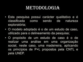 Metodologia
• Esta pesquisa possui carácter qualitativo e é
  classificada    como     sendo    de   natureza
  exploratória;
• O modelo adoptado é o de um estudo de caso,
  utilizado para o delineamento da pesquisa;
• O propósito de um estudo de caso é o de
  realizar uma análise em uma organização
  social, neste caso, uma madeireira, aplicando
  os princípios de P+L propostos pela CNTL e
  pela UNEP.
 