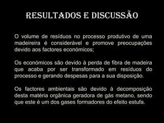 Resultados e Discussão

O volume de resíduos no processo produtivo de uma
madeireira é considerável e promove preocupações
devido aos factores económicos;

Os económicos são devido à perda de fibra de madeira
que acaba por ser transformado em resíduos do
processo e gerando despesas para a sua disposição.

Os factores ambientais são devido à decomposição
desta matéria orgânica geradora de gás metano, sendo
que este é um dos gases formadores do efeito estufa.
 