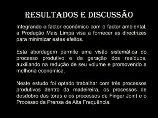 Resultados e Discussão
Integrando o factor económico com o factor ambiental,
a Produção Mais Limpa visa a fornecer as directrizes
para minimizar estes efeitos.

Esta abordagem permite uma visão sistemática do
processo produtivo e da geração dos resíduos,
auxiliando na redução de seu volume e promovendo a
melhoria económica.

Neste estudo foi optado trabalhar com três processos
produtivos dentro da madeireira, os processos de
desdobro das toras e os processos de Finger Joint e o
Processo da Prensa de Alta Frequência.
 