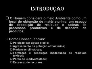 Introdução
 O Homem considera o meio Ambiente como um
 local de obtenção de matéria-prima, um espaço
 de deposição de resíduos e sobras de
 processos produtivos e de descarte de
 produtos;

 Como Consequências:
   Poluição das águas e solo;
   Agravamento da poluição atmosférica;
   Mudanças climáticas;
   Formação e deposição inadequada de resíduos
    tóxicos;
   Perda de Biodiversidade;
   Escassez de recursos.
 