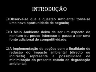 Introdução
 Observa-se que a questão Ambiental torna-se
  uma nova oportunidade de negócio;

 O Meio Ambiente deixa de ser um aspecto de
  nenhum ou pouco interesse e passa a ser uma
  fonte adicional de competitividade;

 A implementação de acções com a finalidade de
  redução do impacto ambiental (directo ou
  indirecto) representa a possibilidade de
  minimização do presente estado de degradação
  ambiental;
 