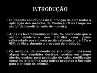 Introdução
 O presente estudo possui a intenção de apresentar a
  aplicação dos métodos de Produção Mais Limpa no
  sector de beneficiamento de madeira;

 Após os levantamentos iniciais, foi observado que o
  sector madeireiro que trabalha com pinus
  reflorestado possui uma perda estimada entre 35% e
  60% de fibra, durante o processo de produção.

 Os resíduos, dependendo de sua origem, possuem
  alguns dos seguintes destinos: queima em campo
  aberto, queima para produção de calor, reutilização
  como matéria-prima para outros produtos e forração
  para a criação de animais.
 